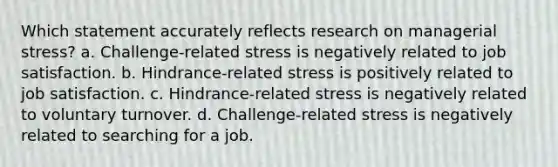 Which statement accurately reflects research on managerial stress? a. Challenge-related stress is negatively related to job satisfaction. b. Hindrance-related stress is positively related to job satisfaction. c. Hindrance-related stress is negatively related to voluntary turnover. d. Challenge-related stress is negatively related to searching for a job.