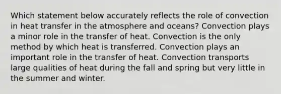 Which statement below accurately reflects the role of convection in heat transfer in the atmosphere and oceans? Convection plays a minor role in the transfer of heat. Convection is the only method by which heat is transferred. Convection plays an important role in the transfer of heat. Convection transports large qualities of heat during the fall and spring but very little in the summer and winter.