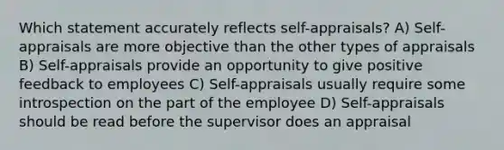 Which statement accurately reflects self-appraisals? A) Self-appraisals are more objective than the other types of appraisals B) Self-appraisals provide an opportunity to give positive feedback to employees C) Self-appraisals usually require some introspection on the part of the employee D) Self-appraisals should be read before the supervisor does an appraisal