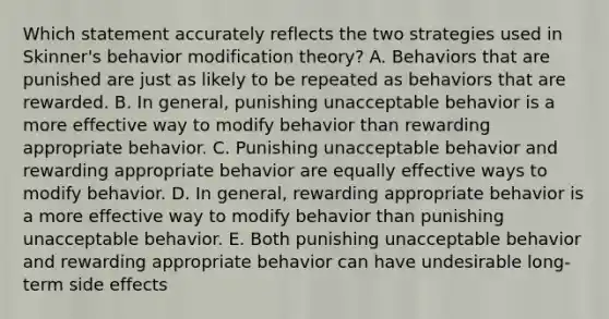 Which statement accurately reflects the two strategies used in Skinner's behavior modification theory? A. Behaviors that are punished are just as likely to be repeated as behaviors that are rewarded. B. In general, punishing unacceptable behavior is a more effective way to modify behavior than rewarding appropriate behavior. C. Punishing unacceptable behavior and rewarding appropriate behavior are equally effective ways to modify behavior. D. In general, rewarding appropriate behavior is a more effective way to modify behavior than punishing unacceptable behavior. E. Both punishing unacceptable behavior and rewarding appropriate behavior can have undesirable long-term side effects