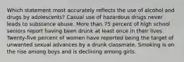 Which statement most accurately reflects the use of alcohol and drugs by adolescents? Casual use of hazardous drugs never leads to substance abuse. More than 75 percent of high school seniors report having been drunk at least once in their lives. Twenty-five percent of women have reported being the target of unwanted sexual advances by a drunk classmate. Smoking is on the rise among boys and is declining among girls.