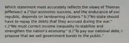 Which statement most accurately reflects the views of Thomas Jefferson? a.)"Our economic success, and the endurance of our republic, depends on landowning citizens." b.)"No state should have to repay the debts that they accrued during the war." c.)"We must correct income inequality to stabilize and strengthen the nation's economy." d.)"To pay our national debt, I propose that we sell government bonds to the public."