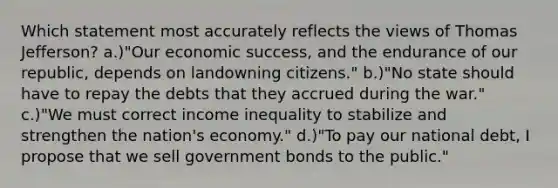 Which statement most accurately reflects the views of Thomas Jefferson? a.)"Our economic success, and the endurance of our republic, depends on landowning citizens." b.)"No state should have to repay the debts that they accrued during the war." c.)"We must correct income inequality to stabilize and strengthen the nation's economy." d.)"To pay our national debt, I propose that we sell government bonds to the public."