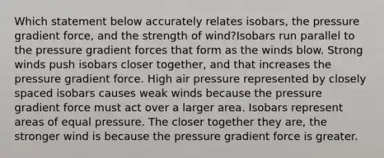 Which statement below accurately relates isobars, the pressure gradient force, and the strength of wind?Isobars run parallel to the pressure gradient forces that form as the winds blow. Strong winds push isobars closer together, and that increases the pressure gradient force. High air pressure represented by closely spaced isobars causes weak winds because the pressure gradient force must act over a larger area. Isobars represent areas of equal pressure. The closer together they are, the stronger wind is because the pressure gradient force is greater.