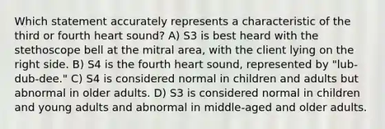 Which statement accurately represents a characteristic of the third or fourth heart sound? A) S3 is best heard with the stethoscope bell at the mitral area, with the client lying on the right side. B) S4 is the fourth heart sound, represented by "lub-dub-dee." C) S4 is considered normal in children and adults but abnormal in older adults. D) S3 is considered normal in children and young adults and abnormal in middle-aged and older adults.