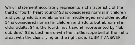 Which statement accurately represents a characteristic of the third or fourth heart sound? S3 is considered normal in children and young adults and abnormal in middle-aged and older adults. S4 is considered normal in children and adults but abnormal in older adults. S4 is the fourth heart sound, represented by "lub-dub-dee." S3 is best heard with the stethoscope bell at the mitral area, with the client lying on the right side. SUBMIT ANSWER