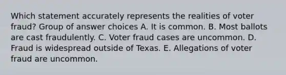 Which statement accurately represents the realities of voter fraud? Group of answer choices A. It is common. B. Most ballots are cast fraudulently. C. Voter fraud cases are uncommon. D. Fraud is widespread outside of Texas. E. Allegations of voter fraud are uncommon.