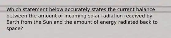 Which statement below accurately states the current balance between the amount of incoming solar radiation received by Earth from the Sun and the amount of energy radiated back to space?