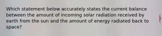 Which statement below accurately states the current balance between the amount of incoming solar radiation received by earth from the sun and the amount of energy radiated back to space?