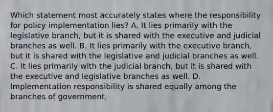 Which statement most accurately states where the responsibility for policy implementation lies? A. It lies primarily with the legislative branch, but it is shared with the executive and judicial branches as well. B. It lies primarily with the executive branch, but it is shared with the legislative and judicial branches as well. C. It lies primarily with the judicial branch, but it is shared with the executive and legislative branches as well. D. Implementation responsibility is shared equally among the branches of government.