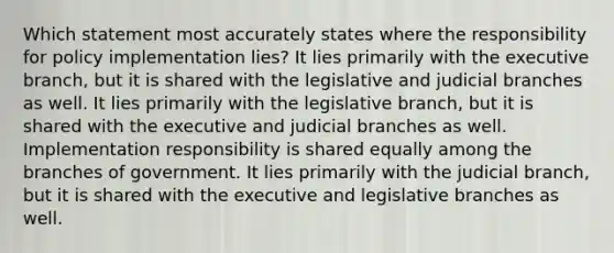 Which statement most accurately states where the responsibility for policy implementation lies? It lies primarily with the executive branch, but it is shared with the legislative and judicial branches as well. It lies primarily with the legislative branch, but it is shared with the executive and judicial branches as well. Implementation responsibility is shared equally among the branches of government. It lies primarily with the judicial branch, but it is shared with the executive and legislative branches as well.