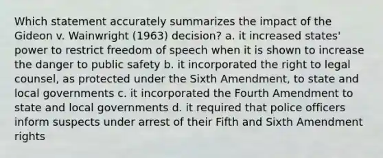 Which statement accurately summarizes the impact of the Gideon v. Wainwright (1963) decision? a. it increased states' power to restrict freedom of speech when it is shown to increase the danger to public safety b. it incorporated the right to legal counsel, as protected under the Sixth Amendment, to state and local governments c. it incorporated the Fourth Amendment to state and local governments d. it required that police officers inform suspects under arrest of their Fifth and Sixth Amendment rights