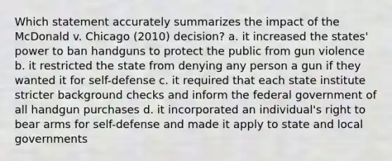 Which statement accurately summarizes the impact of the McDonald v. Chicago (2010) decision? a. it increased the states' power to ban handguns to protect the public from gun violence b. it restricted the state from denying any person a gun if they wanted it for self-defense c. it required that each state institute stricter background checks and inform the federal government of all handgun purchases d. it incorporated an individual's right to bear arms for self-defense and made it apply to state and local governments