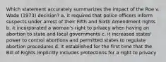 Which statement accurately summarizes the impact of the Roe v. Wade (1973) decision? a. it required that police officers inform suspects under arrest of their Fifth and Sixth Amendment rights b. it incorporated a woman's right to privacy when having an abortion to state and local governments c. it increased states' power to control abortions and permitted states to regulate abortion procedures d. it established for the first time that the Bill of Rights implicitly includes protections for a right to privacy