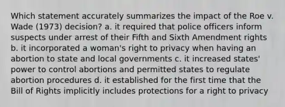 Which statement accurately summarizes the impact of the Roe v. Wade (1973) decision? a. it required that police officers inform suspects under arrest of their Fifth and Sixth Amendment rights b. it incorporated a woman's right to privacy when having an abortion to state and local governments c. it increased states' power to control abortions and permitted states to regulate abortion procedures d. it established for the first time that the Bill of Rights implicitly includes protections for a right to privacy