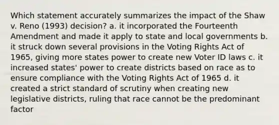 Which statement accurately summarizes the impact of the Shaw v. Reno (1993) decision? a. it incorporated the Fourteenth Amendment and made it apply to state and local governments b. it struck down several provisions in the Voting Rights Act of 1965, giving more states power to create new Voter ID laws c. it increased states' power to create districts based on race as to ensure compliance with the Voting Rights Act of 1965 d. it created a strict standard of scrutiny when creating new legislative districts, ruling that race cannot be the predominant factor