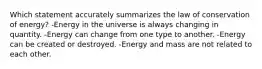 Which statement accurately summarizes the law of conservation of energy? -Energy in the universe is always changing in quantity. -Energy can change from one type to another. -Energy can be created or destroyed. -Energy and mass are not related to each other.