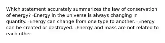 Which statement accurately summarizes the law of conservation of energy? -Energy in the universe is always changing in quantity. -Energy can change from one type to another. -Energy can be created or destroyed. -Energy and mass are not related to each other.