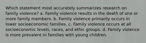 Which statement most accurately summarizes research on family violence? a. Family violence results in the death of one or more family members. b. Family violence primarily occurs in lower socioeconomic families. c. Family violence occurs at all socioeconomic levels, races, and ethic groups. d. Family violence is more prevalent in families with young children.