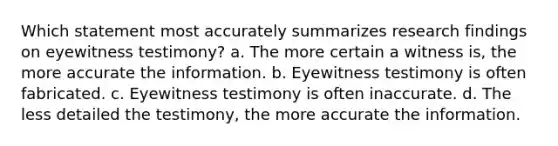 Which statement most accurately summarizes research findings on eyewitness testimony? a. The more certain a witness is, the more accurate the information. b. Eyewitness testimony is often fabricated. c. Eyewitness testimony is often inaccurate. d. The less detailed the testimony, the more accurate the information.