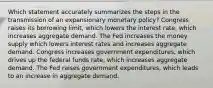 Which statement accurately summarizes the steps in the transmission of an expansionary monetary policy? Congress raises its borrowing limit, which lowers the interest rate, which increases aggregate demand. The Fed increases the money supply which lowers interest rates and increases aggregate demand. Congress increases government expenditures, which drives up the federal funds rate, which increases aggregate demand. The Fed raises government expenditures, which leads to an increase in aggregate demand.