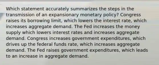 Which statement accurately summarizes the steps in the transmission of an expansionary monetary policy? Congress raises its borrowing limit, which lowers the interest rate, which increases aggregate demand. The Fed increases the money supply which lowers interest rates and increases aggregate demand. Congress increases government expenditures, which drives up the federal funds rate, which increases aggregate demand. The Fed raises government expenditures, which leads to an increase in aggregate demand.