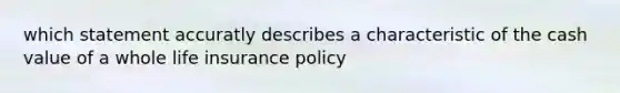 which statement accuratly describes a characteristic of the cash value of a whole life insurance policy