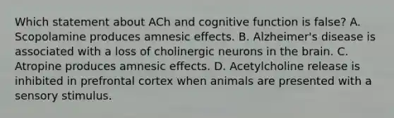 Which statement about ACh and cognitive function is false? A. Scopolamine produces amnesic effects. B. Alzheimer's disease is associated with a loss of cholinergic neurons in the brain. C. Atropine produces amnesic effects. D. Acetylcholine release is inhibited in prefrontal cortex when animals are presented with a sensory stimulus.