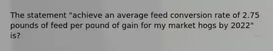 The statement "achieve an average feed conversion rate of 2.75 pounds of feed per pound of gain for my market hogs by 2022" is?