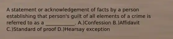 A statement or acknowledgement of facts by a person establishing that person's guilt of all elements of a crime is referred to as a ____________. A.)Confession B.)Affidavit C.)Standard of proof D.)Hearsay exception