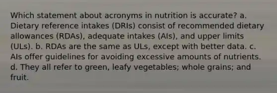 Which statement about acronyms in nutrition is accurate? a. Dietary reference intakes (DRIs) consist of recommended dietary allowances (RDAs), adequate intakes (AIs), and upper limits (ULs). b. RDAs are the same as ULs, except with better data. c. AIs offer guidelines for avoiding excessive amounts of nutrients. d. They all refer to green, leafy vegetables; whole grains; and fruit.