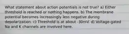 What statement about action potentials is not true? a) Either threshold is reached or nothing happens. b) The membrane potential becomes increasingly less negative during depolarization. c) Threshold is at about -30mV. d) Voltage-gated Na and K channels are involved here.