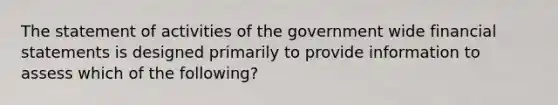 The statement of activities of the government wide financial statements is designed primarily to provide information to assess which of the following?