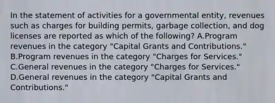 In the statement of activities for a governmental entity, revenues such as charges for building permits, garbage collection, and dog licenses are reported as which of the following? A.Program revenues in the category "Capital Grants and Contributions." B.Program revenues in the category "Charges for Services." C.General revenues in the category "Charges for Services." D.General revenues in the category "Capital Grants and Contributions."