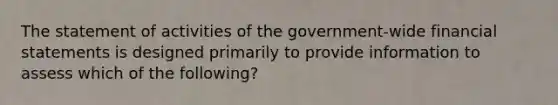 The statement of activities of the government-wide <a href='https://www.questionai.com/knowledge/kFBJaQCz4b-financial-statements' class='anchor-knowledge'>financial statements</a> is designed primarily to provide information to assess which of the following?