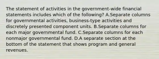 The statement of activities in the government-wide <a href='https://www.questionai.com/knowledge/kFBJaQCz4b-financial-statements' class='anchor-knowledge'>financial statements</a> includes which of the following? A.Separate columns for governmental activities, business-type activities and discretely presented component units. B.Separate columns for each major governmental fund. C.Separate columns for each nonmajor governmental fund. D.A separate section at the bottom of the statement that shows program and general revenues.