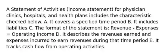 A Statement of Activities (income statement) for physician clinics, hospitals, and health plans includes the characteristic checked below. A. It covers a specified time period B. It includes liabilities C. The format of the statement is: Revenue - Expenses = Operating Income D. It describes the revenues earned and expenses incurred to earn revenues during that time period E. It tracks cash flow from operating activities