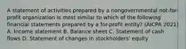 A statement of activities prepared by a nongovernmental not-for-profit organization is most similar to which of the following financial statements prepared by a for-profit entity? (AICPA 2021) A. Income statement B. Balance sheet C. Statement of cash flows D. Statement of changes in stockholders' equity