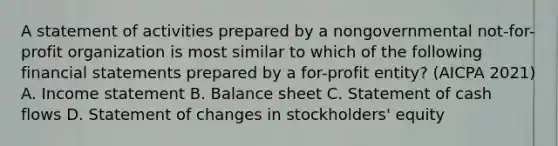 A statement of activities prepared by a nongovernmental not-for-profit organization is most similar to which of the following financial statements prepared by a for-profit entity? (AICPA 2021) A. Income statement B. Balance sheet C. Statement of cash flows D. Statement of changes in stockholders' equity