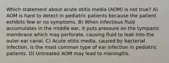 Which statement about acute otitis media​ (AOM) is not​ true? A) AOM is hard to detect in pediatric patients because the patient exhibits few or no symptoms. B) When infectious fluid accumulates in the middle​ ear, it puts pressure on the tympanic membrane which may​ perforate, causing fluid to leak into the outer ear canal. C) Acute otitis​ media, caused by bacterial​ infection, is the most common type of ear infection in pediatric patients. D) Untreated AOM may lead to meningitis.