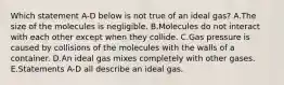 Which statement A-D below is not true of an ideal gas? A.The size of the molecules is negligible. B.Molecules do not interact with each other except when they collide. C.Gas pressure is caused by collisions of the molecules with the walls of a container. D.An ideal gas mixes completely with other gases. E.Statements A-D all describe an ideal gas.