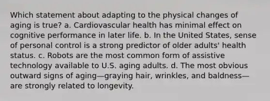 Which statement about adapting to the physical changes of aging is true? a. Cardiovascular health has minimal effect on cognitive performance in later life. b. In the United States, sense of personal control is a strong predictor of older adults' health status. c. Robots are the most common form of assistive technology available to U.S. aging adults. d. The most obvious outward signs of aging—graying hair, wrinkles, and baldness—are strongly related to longevity.