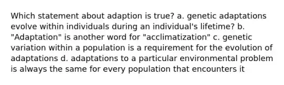 Which statement about adaption is true? a. genetic adaptations evolve within individuals during an individual's lifetime? b. "Adaptation" is another word for "acclimatization" c. genetic variation within a population is a requirement for the evolution of adaptations d. adaptations to a particular environmental problem is always the same for every population that encounters it