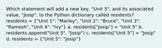 Which statement will add a new key, "Unit 5", and its associated value, "Josip", to the Python dictionary called residents? residents = ("Unit 1": "Marley", "Unit 2": "Bruce", "Unit 3": "Ramesh", "Unit 4": "Ivy") a. residents["Josip"] = "Unit 5" b. residents.append("Unit 5", "Josip") c. residents["Unit 5"] = "Josip" d. residents = ("Unit 5": "Josip")