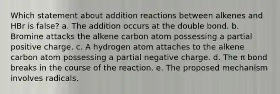 Which statement about addition reactions between alkenes and HBr is false? a. The addition occurs at the double bond. b. Bromine attacks the alkene carbon atom possessing a partial positive charge. c. A hydrogen atom attaches to the alkene carbon atom possessing a partial negative charge. d. The π bond breaks in the course of the reaction. e. The proposed mechanism involves radicals.