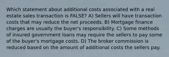 Which statement about additional costs associated with a real estate sales transaction is FALSE? A) Sellers will have transaction costs that may reduce the net proceeds. B) Mortgage finance charges are usually the buyer's responsibility. C) Some methods of insured government loans may require the sellers to pay some of the buyer's mortgage costs. D) The broker commission is reduced based on the amount of additional costs the sellers pay.