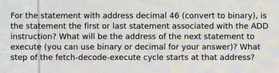 For the statement with address decimal 46 (convert to binary), is the statement the first or last statement associated with the ADD instruction? What will be the address of the next statement to execute (you can use binary or decimal for your answer)? What step of the fetch-decode-execute cycle starts at that address?