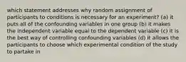 which statement addresses why random assignment of participants to conditions is necessary for an experiment? (a) it puts all of the confounding variables in one group (b) it makes the independent variable equal to the dependent variable (c) it is the best way of controlling confounding variables (d) it allows the participants to choose which experimental condition of the study to partake in