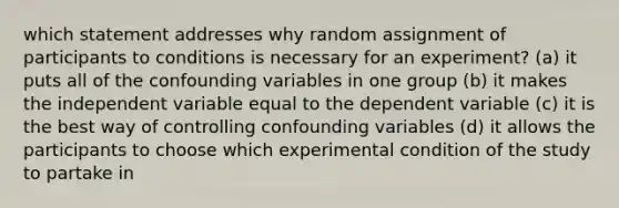 which statement addresses why random assignment of participants to conditions is necessary for an experiment? (a) it puts all of the confounding variables in one group (b) it makes the independent variable equal to the dependent variable (c) it is the best way of controlling confounding variables (d) it allows the participants to choose which experimental condition of the study to partake in