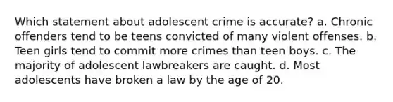 Which statement about adolescent crime is accurate? a. Chronic offenders tend to be teens convicted of many violent offenses. b. Teen girls tend to commit more crimes than teen boys. c. The majority of adolescent lawbreakers are caught. d. Most adolescents have broken a law by the age of 20.